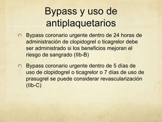 Bypass y uso de
antiplaquetarios
Bypass coronario urgente dentro de 24 horas de
administración de clopidogrel o ticagrelor debe
ser administrado si los beneficios mejoran el
riesgo de sangrado (IIb-B)
Bypass coronario urgente dentro de 5 días de
uso de clopidogrel o ticagrelor o 7 días de uso de
prasugrel se puede considerar revascularización
(IIb-C)
 