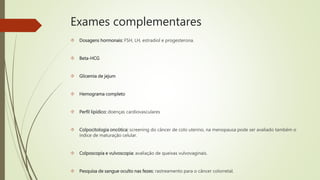 Exames complementares
 Dosagens hormonais: FSH, LH, estradiol e progesterona.
 Beta-HCG
 Glicemia de jejum
 Hemograma completo
 Perfil lipídico: doenças cardiovasculares
 Colpocitologia oncótica: screening do câncer de colo uterino, na menopausa pode ser avaliado também o
índice de maturação celular.
 Colposcopia e vulvoscopia: avaliação de queixas vulvovaginais.
 Pesquisa de sangue oculto nas fezes: rastreamento para o câncer colorretal.
 