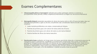 Exames Complementares
 Ultrassonografia pélvica e transvaginal: realizada para avaliar patologias uterinas e ovarianas, e,
principalmente nesse período, avaliar a espessura endometrial na triagem do carcinoma endometrial.
 Mamografia bilateral: prevenção secundária do câncer de mama; entre os 40 e 50 anos de idade, deve ser
realizada bianualmente e, após os 50 anos, anualmente. São considerados fatores de alto risco para
neoplasia:
 Lesão mamária proliferativa com atipia, comprovada por biópsia.
 Parentes de primeiro grau com câncer de mama antes dos 50 anos.
 Parente de primeiro grau com câncer de ovário ou de mama bilateral.
 História familiar de cÂncer de mama masculino.
 Densitometria óssea: avaliação, em longo prazo, da massa, permitindo detecção e tratamento precoces da
osteopenia grave e osteoporose, impedindo a ocorrência de complicações mais graves como fraturas
patológicas; obrigatória para pacientes com fatores de risco (ingesta inadequada de cálcio, dieta rica em
fosfatos, uso prolongado de corticoides ou heparina, hiperparatireoidismo, insuficiência renal crônica,
alcoolismo, sedentarismo, entre outros) para osteoporose. Convém solicitá-la no diagnóstico de
menopausa e 2 anos após, a fim de estabelecer o padrão de perda óssea da paciente.
 