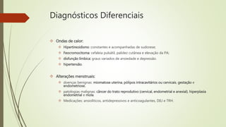 Diagnósticos Diferenciais
 Ondas de calor:
 Hipertireoidismo :constantes e acompanhadas de sudorese;
 Feocromocitoma: cefaleia pulsátil, palidez cutânea e elevação da PA;
 disfunção límbica: graus variados de ansiedade e depressão.
 hipertensão.
 Alterações menstruais:
 doenças benignas: miomatose uterina, pólipos intracavitários ou cervicais, gestação e
endometriose.
 patologias malignas: câncer do trato reprodutivo (cervical, endometrial e anexial), hiperplasia
endometrial e mola.
 Medicações: ansioliticos, antidepressivos e anticoagulantes, DIU e TRH.
 