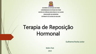 Terapia de Reposição
Hormonal
Guilherme Rocha Junior
Belém-Pará
2014
GOVERNO DO ESTADO DO PARÁ
UNIVERSIDADE DO ESTADO DO PARÁ
CENTRO DE CIÊNCIAS BIOLÓGICAS E DA SAÚDE
GRADUAÇÃO EM MEDICINA
INTERNATO DE SAÚDE DA MULHER
 