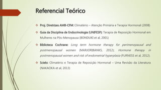 Referencial Teórico
 Proj. Diretrizes AMB-CFM: Climatério – Atenção Primária e Terapia Hormonal (2008)
 Guia da Disciplina de Endocrinologia (UNIFESP): Terapia de Reposição Hormonal em
Mulheres na Pós-Menopausa (BONDUKI et al, 2001)
 Biblioteca Cochrane: Long term hormone therapy for perimenopausal and
postmenopausal women (MARJORIBANKS, 2012); Hormone therapy in
postmenopausal women and risk of endometrial hyperplasia (FURNESS et al, 2012).
 Scielo: Climatério e Terapia de Reposição Hormonal – Uma Revisão da Literatura
(NAKAOKA et al, 2013)
 