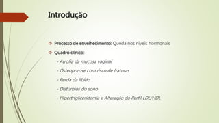 Introdução
 Processo de envelhecimento: Queda nos níveis hormonais
 Quadro clínico:
- Atrofia da mucosa vaginal
- Osteoporose com risco de fraturas
- Perda da libido
- Distúrbios do sono
- Hipertrigliceridemia e Alteração do Perfil LDL/HDL
 