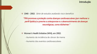  1940 - 2002: Série de estudos avaliando risco-benefício
“TRH promove a proteção contra doenças cardiovasculares (por melhorar o
perfil lipídico) e previne a osteoporose e o desenvolvimento de doenças
neurológicas, como Alzheimer.”
 Women’s Health Initiative (WHI), em 2002:
- Aumento da incidência de câncer de mama
- Aumento dos eventos cardiovasculares
Introdução
 