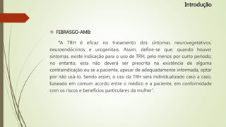  FEBRASGO-AMB:
“A TRH é eficaz no tratamento dos sintomas neurovegetativos,
neuroendócrinos e urogenitais. Assim, define-se que: quando houver
sintomas, existe indicação para o uso de TRH, pelo menos por curto período;
no entanto, esta não deverá ser prescrita na existência de alguma
contraindicação ou se a paciente, apesar de adequadamente informada, optar
por não usá-lo. Sendo assim, o uso da TRH será individualizado caso a caso,
baseado em comum acordo entre o médico e a paciente, em conformidade
com os riscos e benefícios particulares da mulher”.
Introdução
 