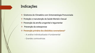 Indicações
 Síndrome do Climatério com Sintomatologia Pronunciada
 Proteção e manutenção da Saúde Mental e Sexual
 Prevenção da atrofia urogenital e tegumentar
 Prevenção da osteoporose
 Prevenção primária dos distúrbios coronarianos*
- A análise individualizada é fundamental
- Grandes controvérsias
 