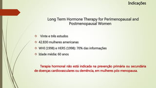 Long Term Hormone Therapy for Perimenopausal and
Postmenopausal Women
 Vinte e três estudos
 42.830 mulheres americanas
 WHI (1998) e HERS (1998): 70% das informações
 Idade média: 60 anos
Terapia hormonal não está indicada na prevenção primária ou secundária
de doenças cardiovasculares ou demência, em mulheres pós-menopausa.
Indicações
 