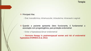  Principais Vias:
- Oral, transdérmica, intramuscular, intrauterina, intranasal e vaginal;
 Quando a paciente apresenta útero funcionante, é fundamental a
associação com progestogênios, para proteção endometrial
- Evitar a hiperplasia/câncer endometrial
- Hormone therapy in postmenopausal women and risk of endometrial
hyperplasia (FURNESS et al, 2012)
Terapia
 