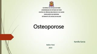 Osteoporose
Kamilla Garcia
Belém-Pará
2014
GOVERNO DO ESTADO DO PARÁ
UNIVERSIDADE DO ESTADO DO PARÁ
CENTRO DE CIÊNCIAS BIOLÓGICAS E DA SAÚDE
GRADUAÇÃO EM MEDICINA
INTERNATO DE SAÚDE DA MULHER
 
