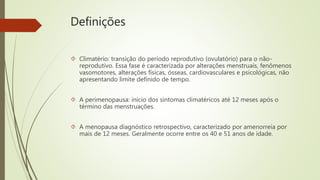 Definições
 Climatério: transição do período reprodutivo (ovulatório) para o não-
reprodutivo. Essa fase é caracterizada por alterações menstruais, fenômenos
vasomotores, alterações físicas, ósseas, cardiovasculares e psicológicas, não
apresentando limite definido de tempo.
 A perimenopausa: início dos sintomas climatéricos até 12 meses após o
término das menstruações.
 A menopausa diagnóstico retrospectivo, caracterizado por amenorreia por
mais de 12 meses. Geralmente ocorre entre os 40 e 51 anos de idade.
 
