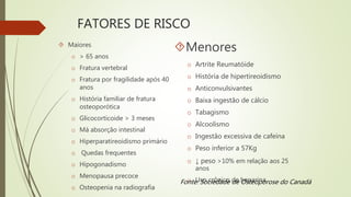 FATORES DE RISCO
 Maiores
o > 65 anos
o Fratura vertebral
o Fratura por fragilidade após 40
anos
o História familiar de fratura
osteoporótica
o Glicocorticoide > 3 meses
o Má absorção intestinal
o Hiperparatireoidismo primário
o Quedas frequentes
o Hipogonadismo
o Menopausa precoce
o Osteopenia na radiografia
Menores
o Artrite Reumatóide
o História de hipertireoidismo
o Anticonvulsivantes
o Baixa ingestão de cálcio
o Tabagismo
o Alcoolismo
o Ingestão excessiva de cafeína
o Peso inferior a 57Kg
o ↓ peso >10% em relação aos 25
anos
o Uso crônico de heparinaFonte: Sociedade de Osteoporose do Canadá
 