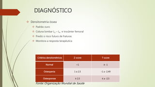 DIAGNÓSTICO
 Densitometria óssea
 Padrão ouro
 Coluna lombar L2 – L4 e trocânter femoral
 Prediz o risco futuro de fraturas
 Monitora a resposta terapêutica
Critérios densitométricos Z-score T-score
Normal <1 ≥ -1
Osteopenia 1 a 2,5 -1 a -2,49
Osteoporose ≥ 2,5 ≤ a -2,5
Fonte: Organização Mundial de Saúde
 