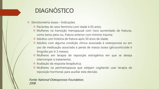 DIAGNÓSTICO
 Densitometria óssea – Indicações
 Pacientes do sexo feminino com idade ≥ 65 anos;
 Mulheres na transição menopausal com risco aumentado de fraturas,
como baixo peso ou, fratura anterior com mínimo trauma;
 Adultos com história de fratura após 50 anos de idade;
 Adultos com alguma condição clínica associada à osteoporose ou em
uso de medicação associada à perda de massa óssea (glicocorticoide ≥
5mg/dia por ≥ 3 meses);
 Mulheres em terapia de reposição estrogênica em que se deseja
interromper o tratamento;
 Avaliação da resposta terapêutica;
 Mulheres na perimenopausa que estejam cogitando usar terapia de
reposição hormonal, para auxiliar esta decisão.
Fonte: National Osteoporosis Foundation,
2008
 