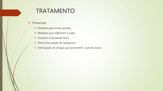 TRATAMENTO
 Prevenção
 Medidas para evitar quedas
 Medidas que melhorem a visão
 Incentivo à atividade física
 Dieta Interrupção do tabagismo
 Interrupção de drogas que aumentem a perda óssea
 