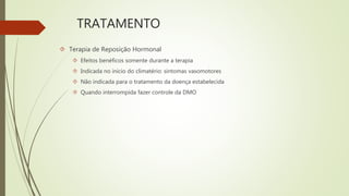 TRATAMENTO
 Terapia de Reposição Hormonal
 Efeitos benéficos somente durante a terapia
 Indicada no início do climatério: sintomas vasomotores
 Não indicada para o tratamento da doença estabelecida
 Quando interrompida fazer controle da DMO
 