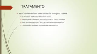 TRATAMENTO
 Moduladores seletivos de receptores de estrogênio – SERM
 Raloxifeno: efeito anti-reabsortivo ósseo
 Prevenção e tratamento da osteoporose da coluna vertebral
 Não recomendado para redução de fraturas não vertebrais
 Somente em mulheres sem sintomas vasomotores
 