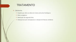 TRATAMENTO
 Calcitonina
 Impede que cálcio se eleve em níveis acima dos fisiológicos
 Efeito analgésico
 Medicação de segunda linha
 Osteoporose pós-menopáusica e redução de fraturas vertebrais
 