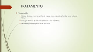 TRATAMENTO
 Teriparatida
 Síntese de osso novo e ganho de massa óssea na coluna lombar e no colo do
fêmur
 Redução do risco de fraturas vertebrais e não vertebrais
 Mulheres pós-menopáusicas de alto risco
 