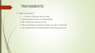 TRATAMENTO
 Cálcio e vitamina D
 ♀ > 50 anos: 1200mg de cálcio na dieta
 Suplementação de cálcio na impossibilidade
 800 – 1000 UI de vitamina D ao dia
 Não recomendado o tratamento isolado com cálcio e vitaminaD
 Uso complementar é fundamental para a remineralização óssea.
 