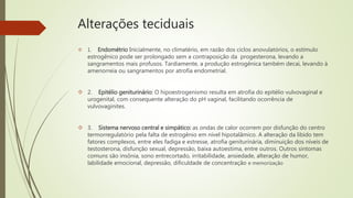 Alterações teciduais
 1. Endométrio Inicialmente, no climatério, em razão dos ciclos anovulatórios, o estímulo
estrogênico pode ser prolongado sem a contraposição da progesterona, levando a
sangramentos mais profusos. Tardiamente, a produção estrogênica também decai, levando à
amenorreia ou sangramentos por atrofia endometrial.
 2. Epitélio geniturinário: O hipoestrogenismo resulta em atrofia do epitélio vulvovaginal e
urogenital, com consequente alteração do pH vaginal, facilitando ocorrência de
vulvovaginites.
 3. Sistema nervoso central e simpático: as ondas de calor ocorrem por disfunção do centro
termorregulatório pela falta de estrogênio em nível hipotalâmico. A alteração da libido tem
fatores complexos, entre eles fadiga e estresse, atrofia geniturinária, diminuição dos níveis de
testosterona, disfunção sexual, depressão, baixa autoestima, entre outros. Outros sintomas
comuns são insônia, sono entrecortado, irritabilidade, ansiedade, alteração de humor,
labilidade emocional, depressão, dificuldade de concentração e memorização
 