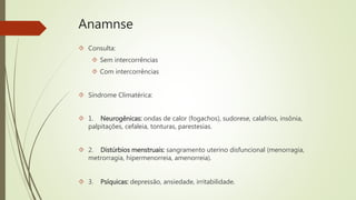 Anamnse
 Consulta:
 Sem intercorrências
 Com intercorrências
 Síndrome Climatérica:
 1. Neurogênicas: ondas de calor (fogachos), sudorese, calafrios, insônia,
palpitações, cefaleia, tonturas, parestesias.
 2. Distúrbios menstruais: sangramento uterino disfuncional (menorragia,
metrorragia, hipermenorreia, amenorreia).
 3. Psíquicas: depressão, ansiedade, irritabilidade.
 