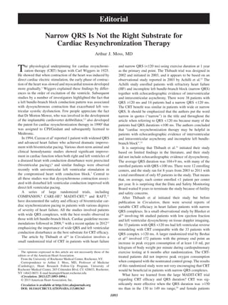 1093
The physiological underpinning for cardiac resynchroni-
zation therapy (CRT) began with Carl Wiggers in 1925.
He showed that when contraction of the heart was induced by
direct cardiac electric stimulation, the early phase of contrac-
tion of the heart was slowed and myocardial tension developed
more gradually.1
Wiggers explained these findings by differ-
ences in the order of excitation of the ventricle. Subsequent
studies by a number of investigators highlighted the fact that
a left bundle-branch block conduction pattern was associated
with dyssynchronous contraction that exacerbated left ven-
tricular systolic dysfunction. Few people appreciate the fact
that Dr Morton Mower, who was involved in the development
of the implantable cardioverter defibrillator,2,3
also developed
the patent for cardiac resynchronization therapy in 19904
that
was assigned to CPI/Guidant and subsequently licensed to
Medtronic.
In 1994, Cazeau et al5
reported 1 patient with widened QRS
and advanced heart failure who achieved dramatic improve-
ment with biventricular pacing. Various short-term animal and
clinical hemodynamic studies showed significant improve-
ment in cardiac function when both right and left ventricles of
a diseased heart with conduction disturbance were preexcited
(biventricular pacing),6
and similar findings were observed
recently with univentricular left ventricular stimulation in
the compromised heart with conduction block.7
Central to
all these studies was that dyssynchronous contraction associ-
ated with disturbed left ventricular conduction improved with
direct left ventricular pacing.
A series of large randomized trials, including
COMPANION,8
CARE-HF,9
MADIT-CRT,10
and RAFT,11
have documented the safety and efficacy of biventricular car-
diac reynchronization pacing in patients with various degrees
of severity of heart failure. All the studies involved patients
with wide QRS complexes, with the best results observed in
those with left bundle-branch block. Cardiac guideline recom-
mendations followed in 2008,12
with a recent update in 201213
emphasizing the importance of wide QRS and left ventricular
conduction disturbance as the best substrate for CRT efficacy.
The article by Thibault et al14
in Circulation involves a
small randomized trial of CRT in patients with heart failure
and narrow QRS (<120 ms) using exercise duration at 1 year
as the primary end point. The Thibault trial was designed in
2002 and initiated in 2003, and it appears to be based on an
observational study reported in 2003 by Achilli et al.15
The
Achilli study enrolled patients with refractory heart failure
(HF) and incomplete left bundle-branch block (narrow QRS)
together with echocardiographic evidence of interventricular
and intraventricular asynchrony. There were 38 patients with
QRS >120 ms and 14 patients had a narrow QRS <120 ms.
The CRT benefit was similar in patients with wide or narrow
QRS. It should be emphasized that the authors put the word
narrow in quotes (“narrow”) in the title and throughout the
article when referring to QRS <120 ms because many of the
patients had QRS durations <100 ms. The authors concluded
that “cardiac resynchronization therapy may be helpful in
patients with echocardiographic evidence of interventricular
and intraventricular asynchrony and incomplete left bundle-
branch block”.15
It is surprising that Thibault et al.14
initiated their study
based on limited findings in the literature, and their study
did not include echocardiographic evidence of dyssynchrony.
The average QRS duration was 104+9 ms, with many of the
enrolled patients with QRS <100 ms. There were 12 enrolling
centers, and the study ran for 8 years from 2003 to 2011 with
a total enrollment of only 85 patients in the study. That means
that, on average, each center enrolled <1 patient per center
per year. It is surprising that the Data and Safety Monitoring
Board waited 8 years to terminate the study because of futility
and safety concerns.
After Thibault et al initiated their study but before
publication in Circulation, there were several reports of
variable CRT efficiacy in heart failure patients with narrow
QRS complexes. In a small observational study by Bleeker et
al16
involving 66 studied patients with low ejection fraction
and left ventricular dyssynchrony on tissue doppler imagaing,
the 33 patients with QRS <120 ms had left ventricular reverse
remodeling with CRT comparable with the 33 patients with
QRS complex >120 ms. A larger randomized trial by Beshai
et al17
involved 172 patients with the primary end point an
increase in peak oxygen consumption of at least 1.0 mL per
kilogram of body weight per minute during cardiopulmonary
exercise testing at 6 months after randomization. The CRT-
treated patients did not improve peak oxygen consumption
when compared with the nontreated control group. The results
of this randomized study were not very encouraging that CRT
would be beneficial in patients with narrow QRS complexes.
What have we learned from the large MADIT-CRT trial
regarding CRT efficacy and QRS duration? CRT was sig-
nificantly more effective when the QRS duration was >150
ms than in the 130 to 149 ms range,10
and female patients
(Circulation. 2013;127:1093-1094.)
© 2013 American Heart Association, Inc.
Circulation is available at http://circ.ahajournals.org
DOI: 10.1161/CIRCULATIONAHA.113.001363
The opinions expressed in this article are not necessarily those of the
editors or of the American Heart Association.
From the University of Rochester Medical Center, Rochester, NY.
Correspondence to Arthur J. Moss, MD, Professor of Medicine
(Cardiology), Heart Research Follow-Up Program, University of
Rochester Medical Center, 265 Crittenden Blvd, CU 420653, Rochester,
NY 14642-0653. E-mail heartajm@heart.rochester.edu
Narrow QRS Is Not the Right Substrate for
Cardiac Resynchronization Therapy
Arthur J. Moss, MD
Editorial
 