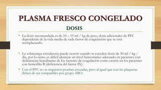 • La dosis recomendada es de 10 – 15 ml / kg de peso, dosis adicionales de PFC
dependerán de la vida media de cada factor de coagulación que se está
reemplazando.
• La sobrecarga circulatoria puede ocurrir cuando se exceden dosis de 30 ml / kg /
día, por lo tanto, es difícil alcanzar un nivel hemostático adecuado en pacientes con
deficiencias hereditarias de los factores de coagulación como ocurre en los pacientes
con hemofilia B (deficiencia del factor IX).
• Con el PFC no se requieren pruebas cruzadas, pero al igual que con las plaquetas
deben de ser compatibles por grupo ABO.
PLASMA FRESCO CONGELADO
DOSIS
 