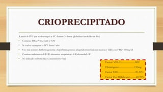 A partir de PFC que se descongela a 4ºC durante 24 horas (globulinas insolubles en frío)
• Contiene: FBG, fVIII, fXIII y FvW
• Se vuelve a congelar a -18ºC hasta 1 año
• Uso más común: disfibrinogenemia e hipofibrinogenemia adquirida (transfusiones masivas y CID) con FBG<100mg/dl
• Contiene multímeros de FvW: alternativa terapéutica a la Enfermedad vW
• No indicado en Hemofilia A (transmisión viral)
CRIOPRECIPITADO
• Factor: VIII:C.........................80U
• Fibrinógeno:..........................150mg
• Factor XIII..............................20-30%
• Factor Von Willebrand...........40-70%
 