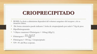 • DOSIS: La dosis a administrar dependerá del volumen sanguíneo del receptor y de su
situación clínica.
• De forma orientativa puede indicarse 1 bolsa de crioprecipitado por cada 6-7 Kg de peso.
• Hipofibrinogenemía:
• * Objeto: mantener=Fibrinógeno > 100mg/dl(lg/L)
• Fibrinógeno=
(Fd –Fp)V.P
100
• Fibrinógeno= 150 mg / Crioprecipitado
• VP= 4% del Peso corporal..
CRIOPRECIPITADO
 