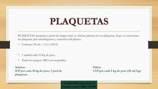 PLAQUETAS: preparan a partir de sangre total, se obtiene plasma rico en plaquetas, luego se concentran
las plaquetas por centrifugación y remoción del plasma.
• Volumen: 50 ml. > 5.5 x 109/L.
• 1 unidad cada 10 Kg de peso.
• Todos los grupos ABO son aceptables.
PLAQUETAS
Adultos:
1CP por cada 10 kg de peso, 1 pool de
plaquetas.
Niños:
1 CP por cada 5 kg de peso (10 ml/kg)
1 unidad debe aumentar el
puntaje entre 5 000 y 10 000
 