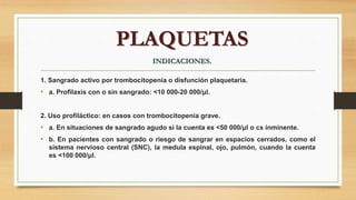 1. Sangrado activo por trombocitopenia o disfunción plaquetaria.
• a. Profilaxis con o sin sangrado: <10 000-20 000/μl.
2. Uso profiláctico: en casos con trombocitopenia grave.
• a. En situaciones de sangrado agudo si la cuenta es <50 000/μl o cx inminente.
• b. En pacientes con sangrado o riesgo de sangrar en espacios cerrados, como el
sistema nervioso central (SNC), la medula espinal, ojo, pulmón, cuando la cuenta
es <100 000/μl.
PLAQUETAS
INDICACIONES.
 