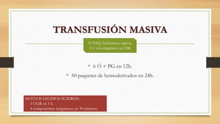 TRANSFUSIÓN MASIVA
• 6 Ó + PG en 12h.
• 50 paquetes de hemoderivados en 24h.
10 PAQ. Globulares (aprox.
A 1 vol sanguineo) en 24h
NUEVOS ESUDIOS SUIEREN:
- 3 UGR en 1 h.
- 4 componentes sanguíneos en 30 minutos.
 