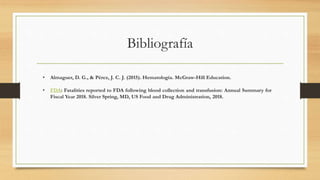 Bibliografía
• Almaguer, D. G., & Pérez, J. C. J. (2015). Hematología. McGraw-Hill Education.
• FDA: Fatalities reported to FDA following blood collection and transfusion: Annual Summary for
Fiscal Year 2018. Silver Spring, MD, US Food and Drug Administration, 2018.
 
