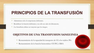 PRINCIPIOS DE LA TRANSFUSIÓN
• Administrar solo el componente deficitario.
• Restablecer la función deficitaria y no sólo un valor de laboratorio.
• Los beneficios deben ser mayores que los riesgos.
• Restauramiento de la capacidad de transporte de O2 a los tejidos: PG.
• Restauramiento de la función hemostática: CP, PFC, CRIO.
OBJETIVOS DE UNA TRANSFUSION SANGUINEA
 