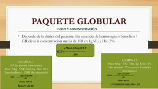 • Depende de la clínica del paciente. En ausencia de hemorragia o hemolisis 1
GR eleva la concentración media de HB en 1g/dL y Hto 3%.
PAQUETE GLOBULAR
DOSIS Y ADMINISTRACIÓN
VGR=
(Htod-Htop)VST
100
EJEMPLO 1.
60ª dx: anemia asintomática
Peso: 70kg VST 70ml/kg Hto: 18%
Transfundimos 1UGR Hto alcanzado?
(Htod-18)4900
100
200=
Htod= 4.08+18
Htod= 22.08
EJEMPLO 2.
Peso: 80kg VST 70ml/kg Hto: 15%
Hto deseado: 25% cuantos Unidades
necesitamos?
VGR=
(25%-15) 5600
100
VGR= 560 ml
UNIDADES 560/200= 2.8
 