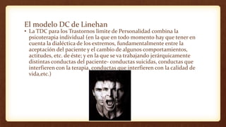 El modelo DC de Linehan
• La TDC para los Trastornos limite de Personalidad combina la
psicoterapia individual (en la que en todo momento hay que tener en
cuenta la dialéctica de los extremos, fundamentalmente entre la
aceptación del paciente y el cambio de algunos comportamientos,
actitudes, etc. de éste; y en la que se va trabajando jerárquicamente
distintas conductas del paciente- conductas suicidas, conductas que
interfieren con la terapia, conductas que interfieren con la calidad de
vida,etc.)
 