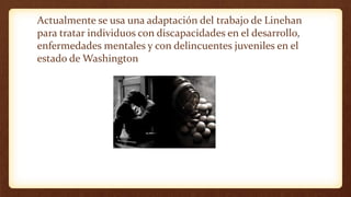 Actualmente se usa una adaptación del trabajo de Linehan
para tratar individuos con discapacidades en el desarrollo,
enfermedades mentales y con delincuentes juveniles en el
estado de Washington
 