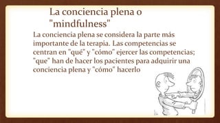 La conciencia plena o
"mindfulness"
La conciencia plena se considera la parte más
importante de la terapia. Las competencias se
centran en "qué" y "cómo" ejercer las competencias;
"que" han de hacer los pacientes para adquirir una
conciencia plena y "cómo" hacerlo
 