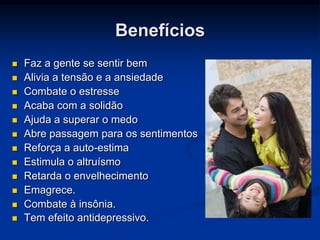 Benefícios
   Faz a gente se sentir bem
   Alivia a tensão e a ansiedade
   Combate o estresse
   Acaba com a solidão
   Ajuda a superar o medo
   Abre passagem para os sentimentos
   Reforça a auto-estima
   Estimula o altruísmo
   Retarda o envelhecimento
   Emagrece.
   Combate à insônia.
   Tem efeito antidepressivo.
 