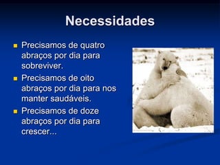 Necessidades
   Precisamos de quatro
    abraços por dia para
    sobreviver.
   Precisamos de oito
    abraços por dia para nos
    manter saudáveis.
   Precisamos de doze
    abraços por dia para
    crescer...
 