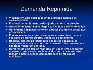 Demanda Reprimida
   Vivemos em uma sociedade onde a grande queixa é de
    carência afetiva.
   É natural no ser humano o desejo de demonstrar afeição.
   Associamos ternura com pieguice, fraqueza e vulnerabilidade.
   Geralmente hesitamos tanto em abraçar quanto em deixar que
    nos abracem.
   É interessante notar que reservamos nossos abraços para
    ocasiões de grande alegria, tragédias ou catástrofes.
   Homens, que jamais fariam isso em outras ocasiões, se
    abraçam e se acariciam com entusiasmado afeto ao fazer um
    gol ou ao vencerem um jogo.
   Membros de uma família reunidos em um enterro encontram
    consolo e ternura uns nos braços dos outros, embora não
    tenham o hábito dessas demonstrações de afeição no
    cotidiano.
 