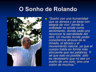 O Sonho de Rolando
           “Sueño con una humanidad
            que se abraza y se besa con
            alegria de vivir, donde la
            soledade no existe como
            sentimiento, donde cada uno
            reconoce la sacralidade del
            otro. Un mundo donde poder
            conectarnos atraves de la
            mirada, el abrazo y el
            moviemiento natural, ya que el
            cuerpo habla en forma más
            elocuente que las palabras. Y
            sé que esto es posible, sólo
            es necessario que no sea un
            sueño de uno solo, sino una
            visión de muchos."
 