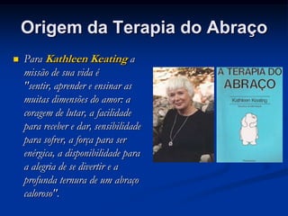 Origem da Terapia do Abraço
   Para Kathleen Keating a
    missão de sua vida é
    "sentir, aprender e ensinar as
    muitas dimensões do amor: a
    coragem de lutar, a facilidade
    para receber e dar, sensibilidade
    para sofrer, a força para ser
    enérgica, a disponibilidade para
    a alegria de se divertir e a
    profunda ternura de um abraço
    caloroso".
 