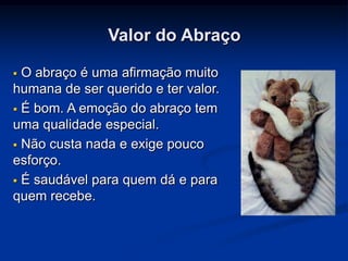 Valor do Abraço

 O abraço é uma afirmação muito
humana de ser querido e ter valor.
 É bom. A emoção do abraço tem
uma qualidade especial.
 Não custa nada e exige pouco
esforço.
 É saudável para quem dá e para
quem recebe.
 