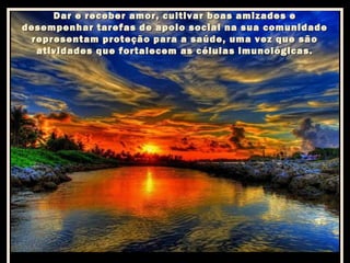 Dar e receber amor, cultivar boas amizades e
desempenhar tarefas de apoio social na sua comunidade
representam proteção para a saúde, uma vez que são
atividades que fortalecem as células imunológicas.

 