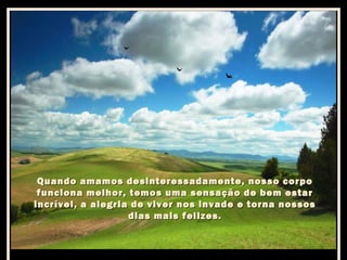 Quando amamos desinteressadamente, nosso corpo
funciona melhor, temos uma sensação de bem estar
incrível, a alegria de viver nos invade e torna nossos
dias mais felizes.

 