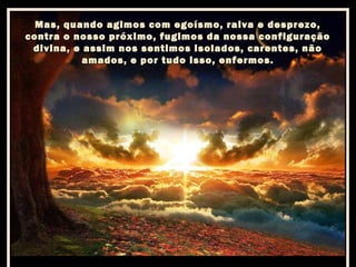 Mas, quando agimos com egoísmo, raiva e desprezo,
contra o nosso próximo, fugimos da nossa configuração
divina, e assim nos sentimos isolados, carentes, não
amados, e por tudo isso, enfermos.

 