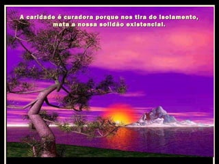 A caridade é curadora porque nos tira do isolamento,
mata a nossa solidão existencial.

 