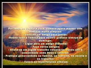 Por isso, se deseja a cura, comece agora mesmo com
medidas muito simples:
- convide um amigo para jantar;
-Reúna toda a família para aquele gostoso almoço de
domingo;
- Ligue para um amigo distante;
- Faça novos amigos;
- Aliste-se em algum trabalho voluntário, sendo útil à
comunidade onde Deus o colocou;
- Pratique generosidade na família, no trânsito, na escola e
no trabalho;
- Tolere as imperfeições alheias;

 