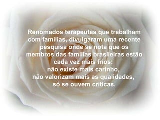 Renomados terapeutas que trabalham com famílias, divulgaram uma recente pesquisa onde se nota que os membros das famílias brasileiras estão cada vez mais frios:  não existe mais carinho,  não valorizam mais as qualidades,  só se ouvem críticas. 